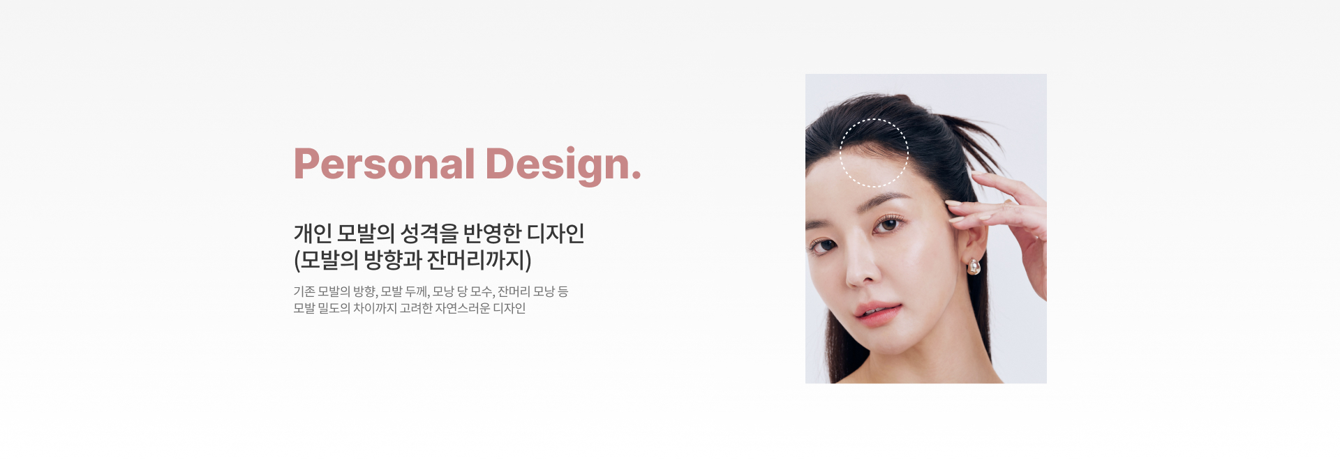 Personal Design. '개인 모발의 성격을 반영한 디자인(모발의 방향과 잔머리까지)' 기존 모발의 방향, 모발 두께, 모낭 당 모수, 잔머리 모낭 등 모발 밀도의 차이까지 고려한 자연스러운 디자인.