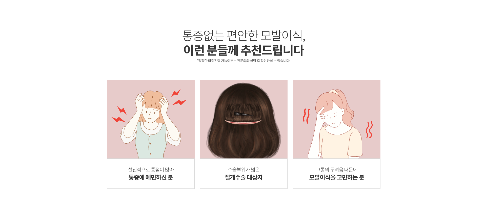 통증없는 편안한 모발이식, 이런 분들께 추천드립니다. (*정확한 마취진행 가능여부는 전문의와 상담 후 확인하실 수 있습니다.) 1. 선천적으로 통점이 많아 통증에 예민하신 분, 2. 수술부위가 넓은 절개수술 대상자, 3. 고통의 두려움 때문에 모발이식을 고민하는 분.